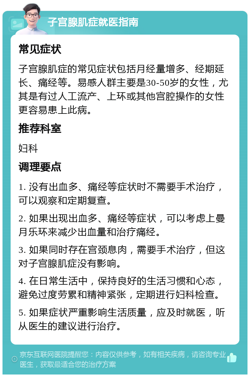 子宫腺肌症就医指南 常见症状 子宫腺肌症的常见症状包括月经量增多、经期延长、痛经等。易感人群主要是30-50岁的女性，尤其是有过人工流产、上环或其他宫腔操作的女性更容易患上此病。 推荐科室 妇科 调理要点 1. 没有出血多、痛经等症状时不需要手术治疗，可以观察和定期复查。 2. 如果出现出血多、痛经等症状，可以考虑上曼月乐环来减少出血量和治疗痛经。 3. 如果同时存在宫颈息肉，需要手术治疗，但这对子宫腺肌症没有影响。 4. 在日常生活中，保持良好的生活习惯和心态，避免过度劳累和精神紧张，定期进行妇科检查。 5. 如果症状严重影响生活质量，应及时就医，听从医生的建议进行治疗。