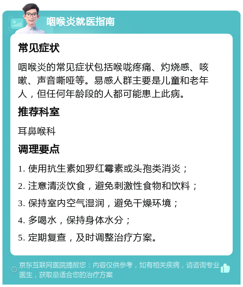 咽喉炎就医指南 常见症状 咽喉炎的常见症状包括喉咙疼痛、灼烧感、咳嗽、声音嘶哑等。易感人群主要是儿童和老年人，但任何年龄段的人都可能患上此病。 推荐科室 耳鼻喉科 调理要点 1. 使用抗生素如罗红霉素或头孢类消炎； 2. 注意清淡饮食，避免刺激性食物和饮料； 3. 保持室内空气湿润，避免干燥环境； 4. 多喝水，保持身体水分； 5. 定期复查，及时调整治疗方案。