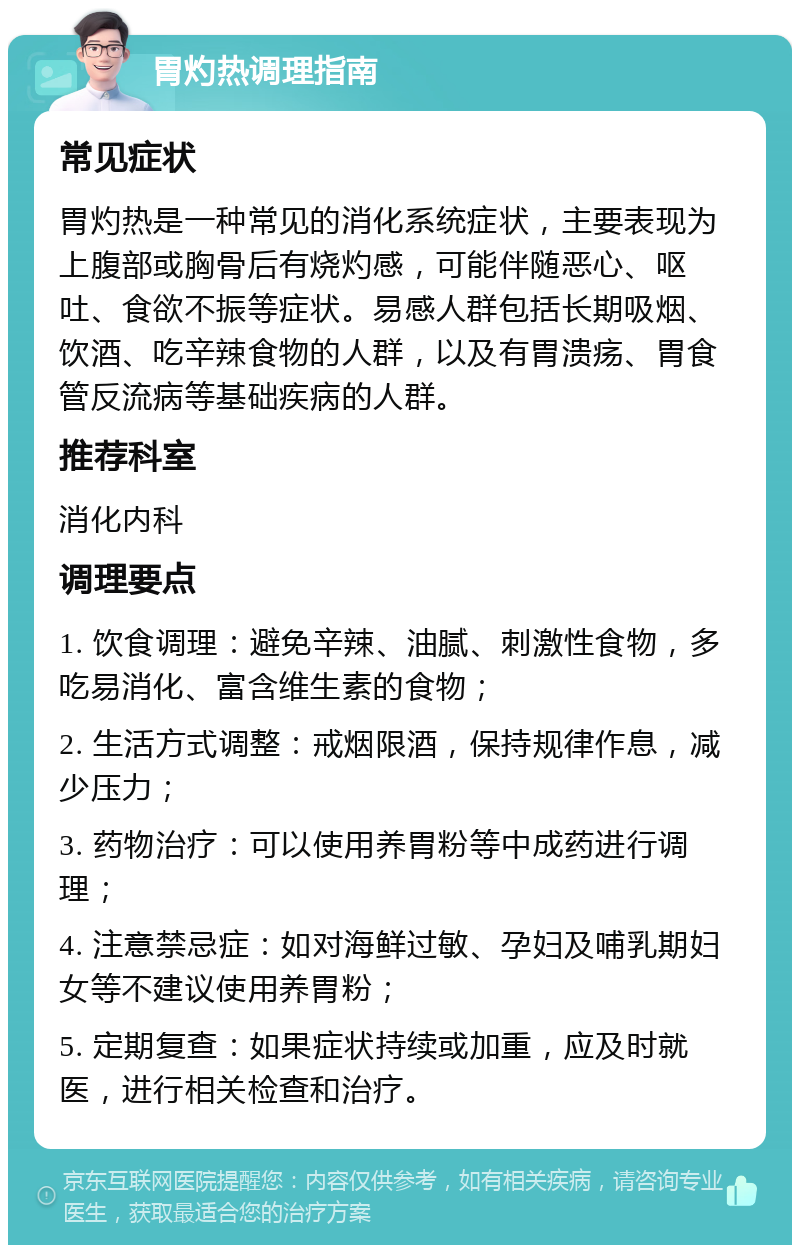 胃灼热调理指南 常见症状 胃灼热是一种常见的消化系统症状，主要表现为上腹部或胸骨后有烧灼感，可能伴随恶心、呕吐、食欲不振等症状。易感人群包括长期吸烟、饮酒、吃辛辣食物的人群，以及有胃溃疡、胃食管反流病等基础疾病的人群。 推荐科室 消化内科 调理要点 1. 饮食调理：避免辛辣、油腻、刺激性食物，多吃易消化、富含维生素的食物； 2. 生活方式调整：戒烟限酒，保持规律作息，减少压力； 3. 药物治疗：可以使用养胃粉等中成药进行调理； 4. 注意禁忌症：如对海鲜过敏、孕妇及哺乳期妇女等不建议使用养胃粉； 5. 定期复查：如果症状持续或加重，应及时就医，进行相关检查和治疗。