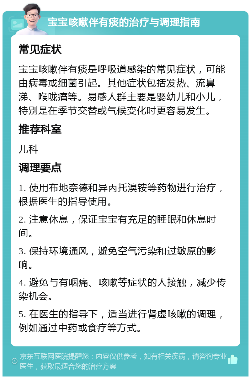 宝宝咳嗽伴有痰的治疗与调理指南 常见症状 宝宝咳嗽伴有痰是呼吸道感染的常见症状，可能由病毒或细菌引起。其他症状包括发热、流鼻涕、喉咙痛等。易感人群主要是婴幼儿和小儿，特别是在季节交替或气候变化时更容易发生。 推荐科室 儿科 调理要点 1. 使用布地奈德和异丙托溴铵等药物进行治疗，根据医生的指导使用。 2. 注意休息，保证宝宝有充足的睡眠和休息时间。 3. 保持环境通风，避免空气污染和过敏原的影响。 4. 避免与有咽痛、咳嗽等症状的人接触，减少传染机会。 5. 在医生的指导下，适当进行肾虚咳嗽的调理，例如通过中药或食疗等方式。