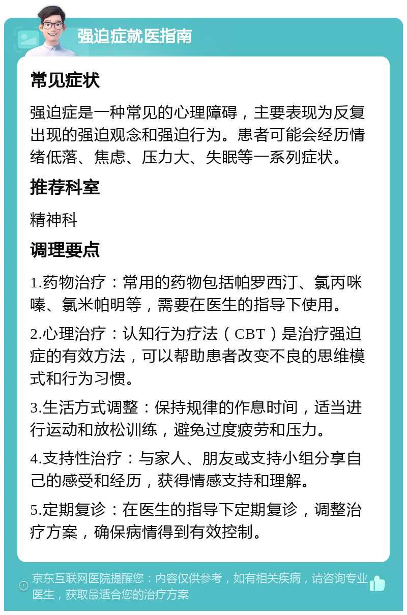 强迫症就医指南 常见症状 强迫症是一种常见的心理障碍，主要表现为反复出现的强迫观念和强迫行为。患者可能会经历情绪低落、焦虑、压力大、失眠等一系列症状。 推荐科室 精神科 调理要点 1.药物治疗：常用的药物包括帕罗西汀、氯丙咪嗪、氯米帕明等，需要在医生的指导下使用。 2.心理治疗：认知行为疗法（CBT）是治疗强迫症的有效方法，可以帮助患者改变不良的思维模式和行为习惯。 3.生活方式调整：保持规律的作息时间，适当进行运动和放松训练，避免过度疲劳和压力。 4.支持性治疗：与家人、朋友或支持小组分享自己的感受和经历，获得情感支持和理解。 5.定期复诊：在医生的指导下定期复诊，调整治疗方案，确保病情得到有效控制。