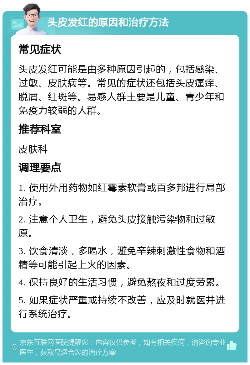 头皮发红的原因和治疗方法 常见症状 头皮发红可能是由多种原因引起的，包括感染、过敏、皮肤病等。常见的症状还包括头皮瘙痒、脱屑、红斑等。易感人群主要是儿童、青少年和免疫力较弱的人群。 推荐科室 皮肤科 调理要点 1. 使用外用药物如红霉素软膏或百多邦进行局部治疗。 2. 注意个人卫生，避免头皮接触污染物和过敏原。 3. 饮食清淡，多喝水，避免辛辣刺激性食物和酒精等可能引起上火的因素。 4. 保持良好的生活习惯，避免熬夜和过度劳累。 5. 如果症状严重或持续不改善，应及时就医并进行系统治疗。