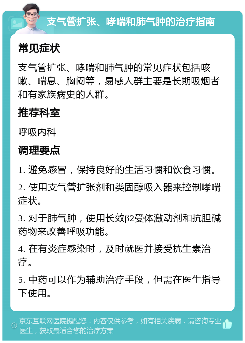 支气管扩张、哮喘和肺气肿的治疗指南 常见症状 支气管扩张、哮喘和肺气肿的常见症状包括咳嗽、喘息、胸闷等，易感人群主要是长期吸烟者和有家族病史的人群。 推荐科室 呼吸内科 调理要点 1. 避免感冒，保持良好的生活习惯和饮食习惯。 2. 使用支气管扩张剂和类固醇吸入器来控制哮喘症状。 3. 对于肺气肿，使用长效β2受体激动剂和抗胆碱药物来改善呼吸功能。 4. 在有炎症感染时，及时就医并接受抗生素治疗。 5. 中药可以作为辅助治疗手段，但需在医生指导下使用。