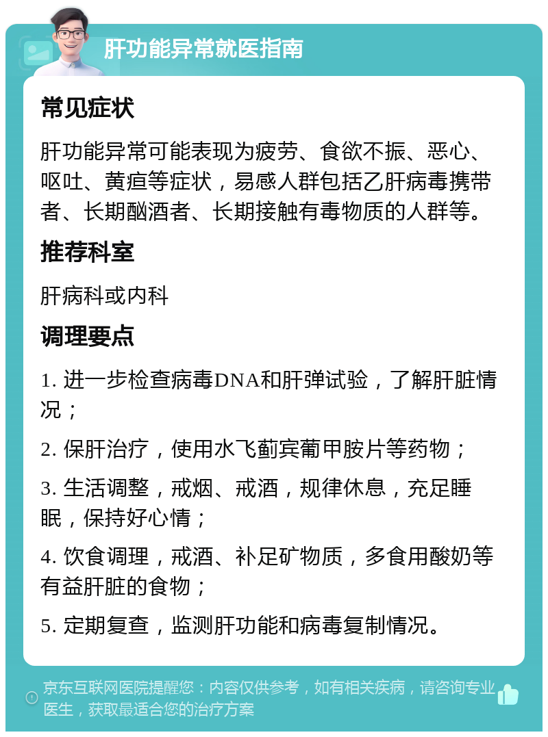 肝功能异常就医指南 常见症状 肝功能异常可能表现为疲劳、食欲不振、恶心、呕吐、黄疸等症状，易感人群包括乙肝病毒携带者、长期酗酒者、长期接触有毒物质的人群等。 推荐科室 肝病科或内科 调理要点 1. 进一步检查病毒DNA和肝弹试验，了解肝脏情况； 2. 保肝治疗，使用水飞蓟宾葡甲胺片等药物； 3. 生活调整，戒烟、戒酒，规律休息，充足睡眠，保持好心情； 4. 饮食调理，戒酒、补足矿物质，多食用酸奶等有益肝脏的食物； 5. 定期复查，监测肝功能和病毒复制情况。