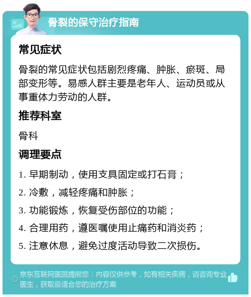 骨裂的保守治疗指南 常见症状 骨裂的常见症状包括剧烈疼痛、肿胀、瘀斑、局部变形等。易感人群主要是老年人、运动员或从事重体力劳动的人群。 推荐科室 骨科 调理要点 1. 早期制动，使用支具固定或打石膏； 2. 冷敷，减轻疼痛和肿胀； 3. 功能锻炼，恢复受伤部位的功能； 4. 合理用药，遵医嘱使用止痛药和消炎药； 5. 注意休息，避免过度活动导致二次损伤。