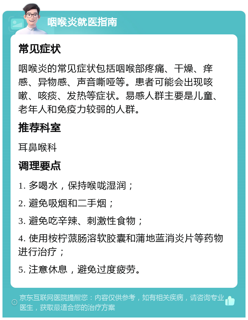 咽喉炎就医指南 常见症状 咽喉炎的常见症状包括咽喉部疼痛、干燥、痒感、异物感、声音嘶哑等。患者可能会出现咳嗽、咳痰、发热等症状。易感人群主要是儿童、老年人和免疫力较弱的人群。 推荐科室 耳鼻喉科 调理要点 1. 多喝水，保持喉咙湿润； 2. 避免吸烟和二手烟； 3. 避免吃辛辣、刺激性食物； 4. 使用桉柠蒎肠溶软胶囊和蒲地蓝消炎片等药物进行治疗； 5. 注意休息，避免过度疲劳。