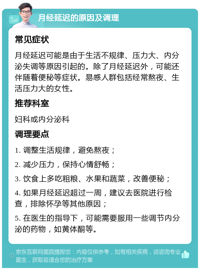 月经延迟的原因及调理 常见症状 月经延迟可能是由于生活不规律、压力大、内分泌失调等原因引起的。除了月经延迟外，可能还伴随着便秘等症状。易感人群包括经常熬夜、生活压力大的女性。 推荐科室 妇科或内分泌科 调理要点 1. 调整生活规律，避免熬夜； 2. 减少压力，保持心情舒畅； 3. 饮食上多吃粗粮、水果和蔬菜，改善便秘； 4. 如果月经延迟超过一周，建议去医院进行检查，排除怀孕等其他原因； 5. 在医生的指导下，可能需要服用一些调节内分泌的药物，如黄体酮等。