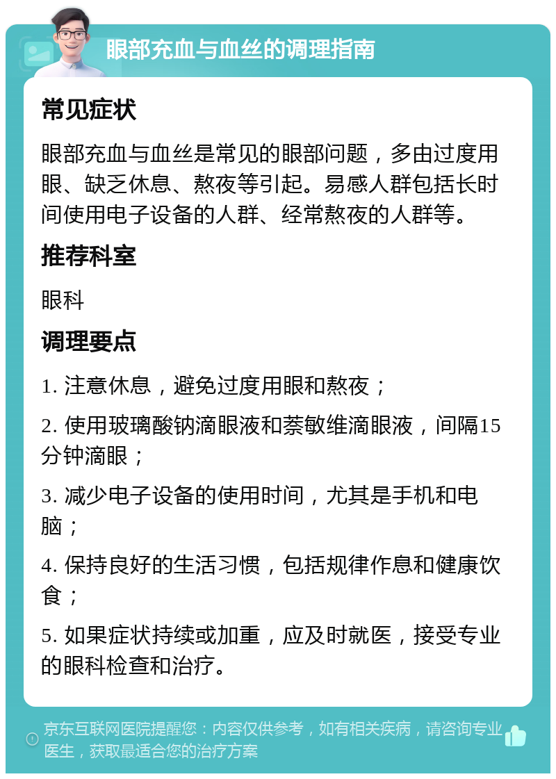 眼部充血与血丝的调理指南 常见症状 眼部充血与血丝是常见的眼部问题，多由过度用眼、缺乏休息、熬夜等引起。易感人群包括长时间使用电子设备的人群、经常熬夜的人群等。 推荐科室 眼科 调理要点 1. 注意休息，避免过度用眼和熬夜； 2. 使用玻璃酸钠滴眼液和萘敏维滴眼液，间隔15分钟滴眼； 3. 减少电子设备的使用时间，尤其是手机和电脑； 4. 保持良好的生活习惯，包括规律作息和健康饮食； 5. 如果症状持续或加重，应及时就医，接受专业的眼科检查和治疗。