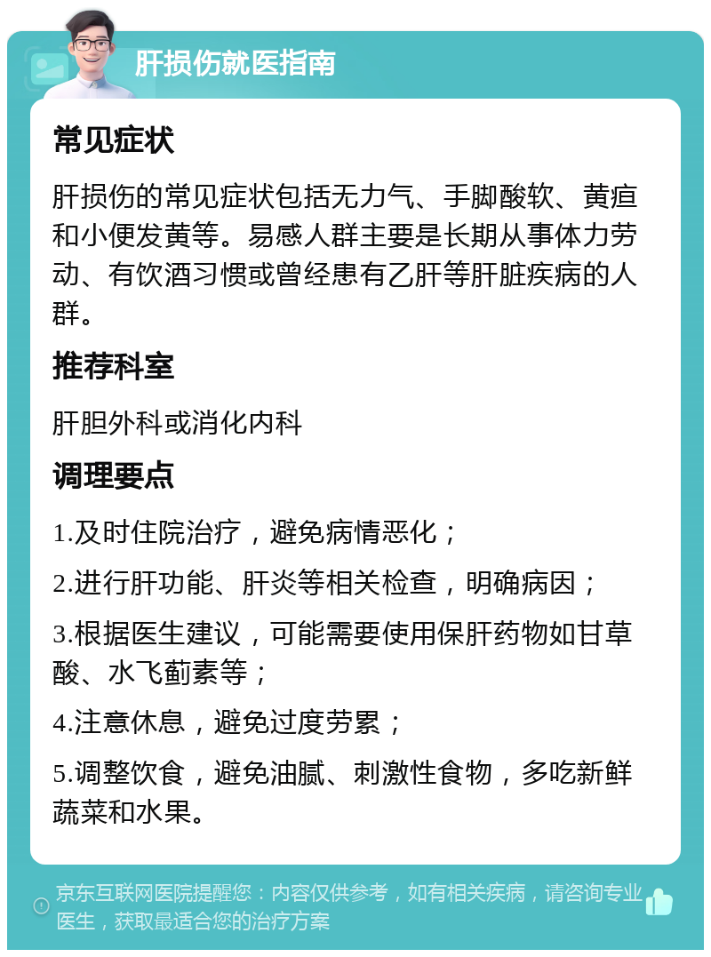 肝损伤就医指南 常见症状 肝损伤的常见症状包括无力气、手脚酸软、黄疸和小便发黄等。易感人群主要是长期从事体力劳动、有饮酒习惯或曾经患有乙肝等肝脏疾病的人群。 推荐科室 肝胆外科或消化内科 调理要点 1.及时住院治疗，避免病情恶化； 2.进行肝功能、肝炎等相关检查，明确病因； 3.根据医生建议，可能需要使用保肝药物如甘草酸、水飞蓟素等； 4.注意休息，避免过度劳累； 5.调整饮食，避免油腻、刺激性食物，多吃新鲜蔬菜和水果。