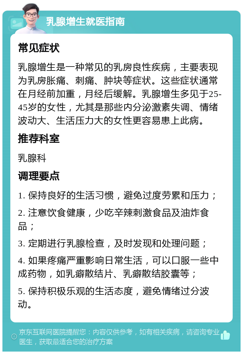 乳腺增生就医指南 常见症状 乳腺增生是一种常见的乳房良性疾病，主要表现为乳房胀痛、刺痛、肿块等症状。这些症状通常在月经前加重，月经后缓解。乳腺增生多见于25-45岁的女性，尤其是那些内分泌激素失调、情绪波动大、生活压力大的女性更容易患上此病。 推荐科室 乳腺科 调理要点 1. 保持良好的生活习惯，避免过度劳累和压力； 2. 注意饮食健康，少吃辛辣刺激食品及油炸食品； 3. 定期进行乳腺检查，及时发现和处理问题； 4. 如果疼痛严重影响日常生活，可以口服一些中成药物，如乳癖散结片、乳癖散结胶囊等； 5. 保持积极乐观的生活态度，避免情绪过分波动。