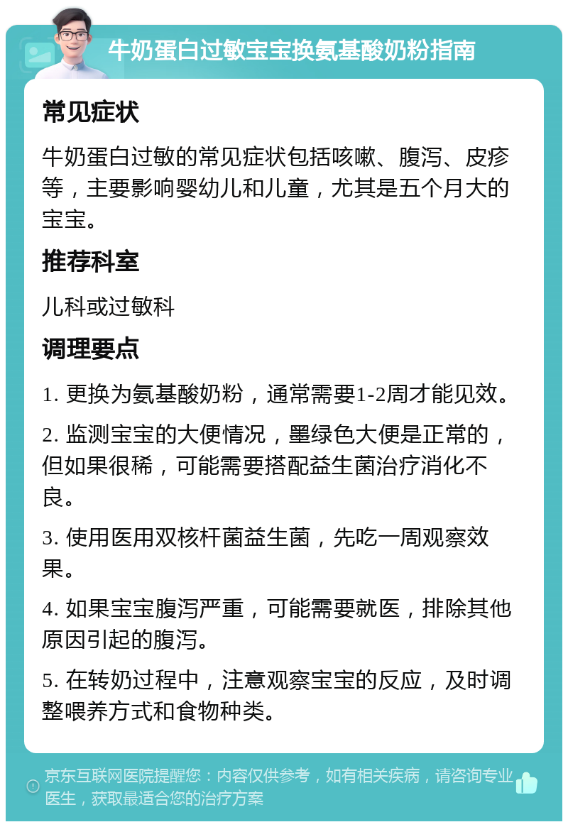 牛奶蛋白过敏宝宝换氨基酸奶粉指南 常见症状 牛奶蛋白过敏的常见症状包括咳嗽、腹泻、皮疹等，主要影响婴幼儿和儿童，尤其是五个月大的宝宝。 推荐科室 儿科或过敏科 调理要点 1. 更换为氨基酸奶粉，通常需要1-2周才能见效。 2. 监测宝宝的大便情况，墨绿色大便是正常的，但如果很稀，可能需要搭配益生菌治疗消化不良。 3. 使用医用双核杆菌益生菌，先吃一周观察效果。 4. 如果宝宝腹泻严重，可能需要就医，排除其他原因引起的腹泻。 5. 在转奶过程中，注意观察宝宝的反应，及时调整喂养方式和食物种类。