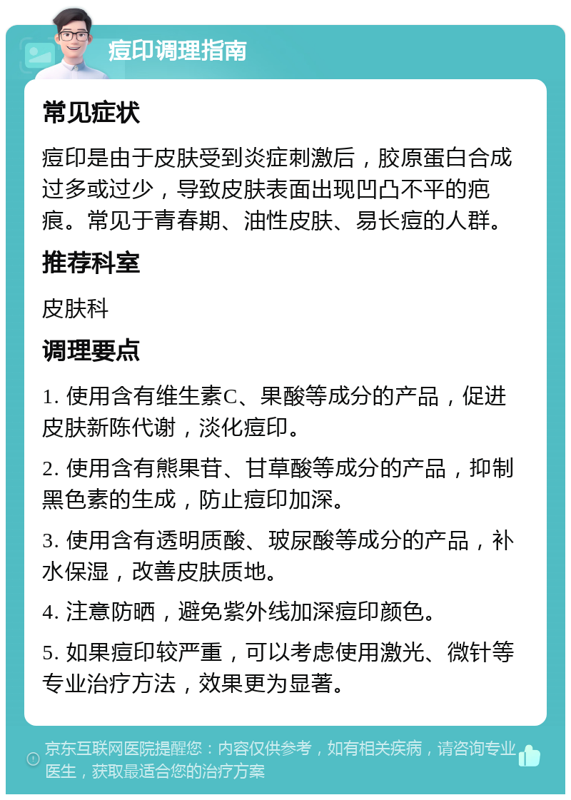 痘印调理指南 常见症状 痘印是由于皮肤受到炎症刺激后，胶原蛋白合成过多或过少，导致皮肤表面出现凹凸不平的疤痕。常见于青春期、油性皮肤、易长痘的人群。 推荐科室 皮肤科 调理要点 1. 使用含有维生素C、果酸等成分的产品，促进皮肤新陈代谢，淡化痘印。 2. 使用含有熊果苷、甘草酸等成分的产品，抑制黑色素的生成，防止痘印加深。 3. 使用含有透明质酸、玻尿酸等成分的产品，补水保湿，改善皮肤质地。 4. 注意防晒，避免紫外线加深痘印颜色。 5. 如果痘印较严重，可以考虑使用激光、微针等专业治疗方法，效果更为显著。