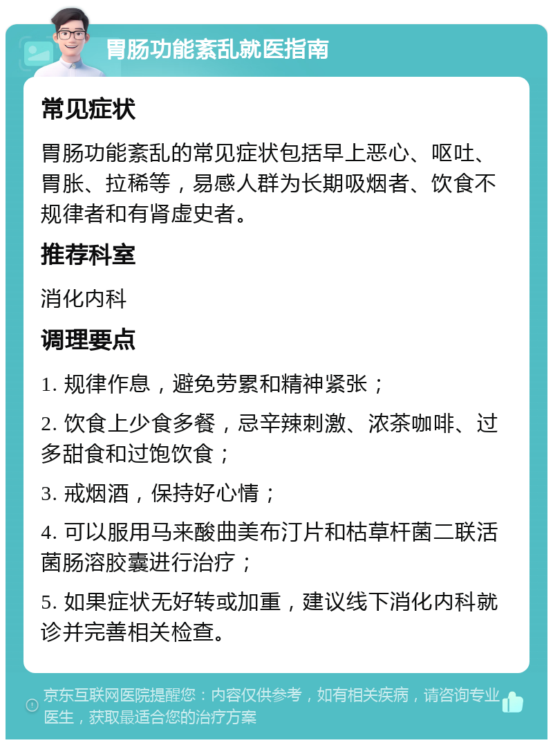 胃肠功能紊乱就医指南 常见症状 胃肠功能紊乱的常见症状包括早上恶心、呕吐、胃胀、拉稀等，易感人群为长期吸烟者、饮食不规律者和有肾虚史者。 推荐科室 消化内科 调理要点 1. 规律作息，避免劳累和精神紧张； 2. 饮食上少食多餐，忌辛辣刺激、浓茶咖啡、过多甜食和过饱饮食； 3. 戒烟酒，保持好心情； 4. 可以服用马来酸曲美布汀片和枯草杆菌二联活菌肠溶胶囊进行治疗； 5. 如果症状无好转或加重，建议线下消化内科就诊并完善相关检查。