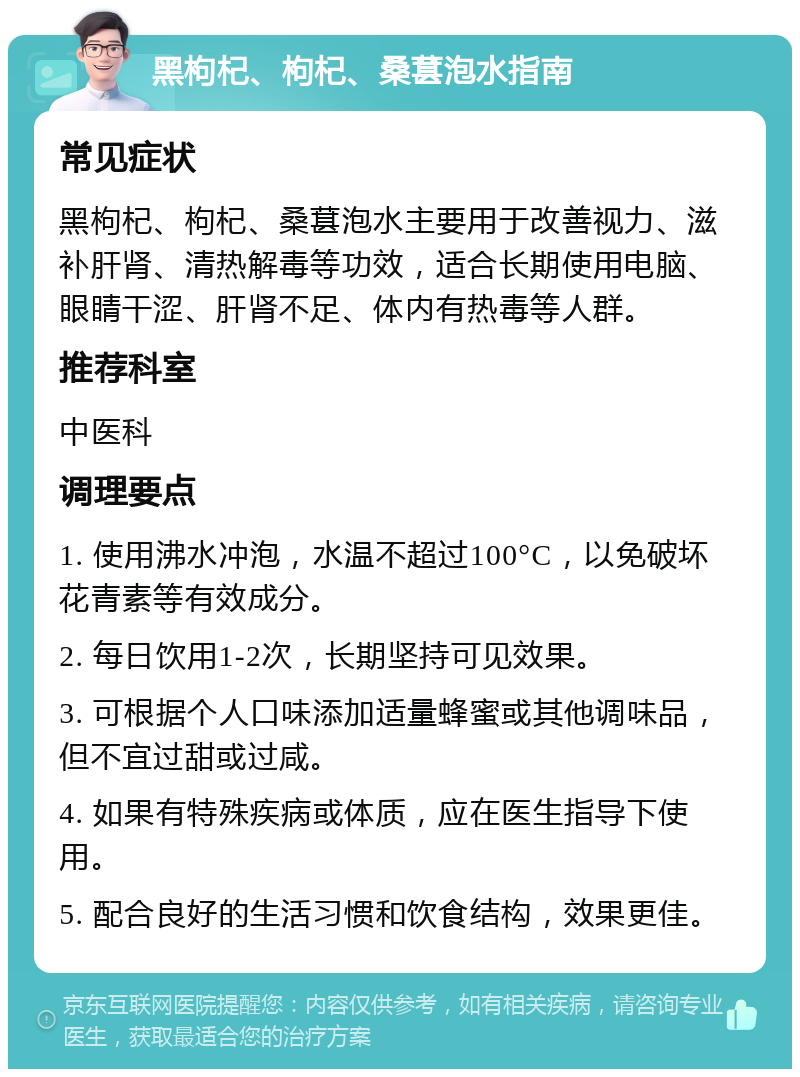 黑枸杞、枸杞、桑葚泡水指南 常见症状 黑枸杞、枸杞、桑葚泡水主要用于改善视力、滋补肝肾、清热解毒等功效，适合长期使用电脑、眼睛干涩、肝肾不足、体内有热毒等人群。 推荐科室 中医科 调理要点 1. 使用沸水冲泡，水温不超过100°C，以免破坏花青素等有效成分。 2. 每日饮用1-2次，长期坚持可见效果。 3. 可根据个人口味添加适量蜂蜜或其他调味品，但不宜过甜或过咸。 4. 如果有特殊疾病或体质，应在医生指导下使用。 5. 配合良好的生活习惯和饮食结构，效果更佳。