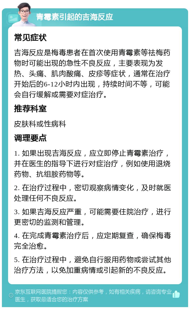 青霉素引起的吉海反应 常见症状 吉海反应是梅毒患者在首次使用青霉素等祛梅药物时可能出现的急性不良反应，主要表现为发热、头痛、肌肉酸痛、皮疹等症状，通常在治疗开始后的6-12小时内出现，持续时间不等，可能会自行缓解或需要对症治疗。 推荐科室 皮肤科或性病科 调理要点 1. 如果出现吉海反应，应立即停止青霉素治疗，并在医生的指导下进行对症治疗，例如使用退烧药物、抗组胺药物等。 2. 在治疗过程中，密切观察病情变化，及时就医处理任何不良反应。 3. 如果吉海反应严重，可能需要住院治疗，进行更密切的监测和管理。 4. 在完成青霉素治疗后，应定期复查，确保梅毒完全治愈。 5. 在治疗过程中，避免自行服用药物或尝试其他治疗方法，以免加重病情或引起新的不良反应。