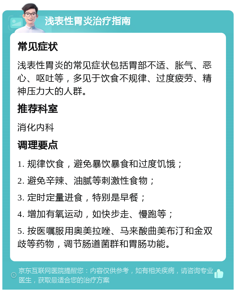 浅表性胃炎治疗指南 常见症状 浅表性胃炎的常见症状包括胃部不适、胀气、恶心、呕吐等，多见于饮食不规律、过度疲劳、精神压力大的人群。 推荐科室 消化内科 调理要点 1. 规律饮食，避免暴饮暴食和过度饥饿； 2. 避免辛辣、油腻等刺激性食物； 3. 定时定量进食，特别是早餐； 4. 增加有氧运动，如快步走、慢跑等； 5. 按医嘱服用奥美拉唑、马来酸曲美布汀和金双歧等药物，调节肠道菌群和胃肠功能。