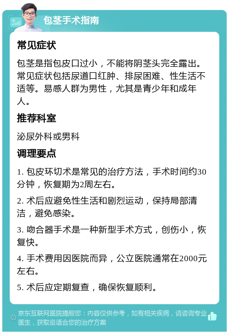 包茎手术指南 常见症状 包茎是指包皮口过小，不能将阴茎头完全露出。常见症状包括尿道口红肿、排尿困难、性生活不适等。易感人群为男性，尤其是青少年和成年人。 推荐科室 泌尿外科或男科 调理要点 1. 包皮环切术是常见的治疗方法，手术时间约30分钟，恢复期为2周左右。 2. 术后应避免性生活和剧烈运动，保持局部清洁，避免感染。 3. 吻合器手术是一种新型手术方式，创伤小，恢复快。 4. 手术费用因医院而异，公立医院通常在2000元左右。 5. 术后应定期复查，确保恢复顺利。