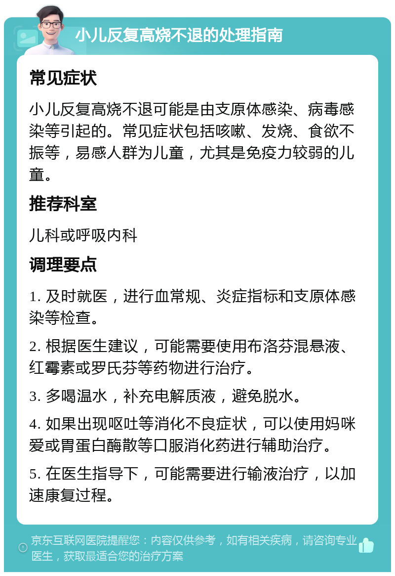 小儿反复高烧不退的处理指南 常见症状 小儿反复高烧不退可能是由支原体感染、病毒感染等引起的。常见症状包括咳嗽、发烧、食欲不振等，易感人群为儿童，尤其是免疫力较弱的儿童。 推荐科室 儿科或呼吸内科 调理要点 1. 及时就医，进行血常规、炎症指标和支原体感染等检查。 2. 根据医生建议，可能需要使用布洛芬混悬液、红霉素或罗氏芬等药物进行治疗。 3. 多喝温水，补充电解质液，避免脱水。 4. 如果出现呕吐等消化不良症状，可以使用妈咪爱或胃蛋白酶散等口服消化药进行辅助治疗。 5. 在医生指导下，可能需要进行输液治疗，以加速康复过程。