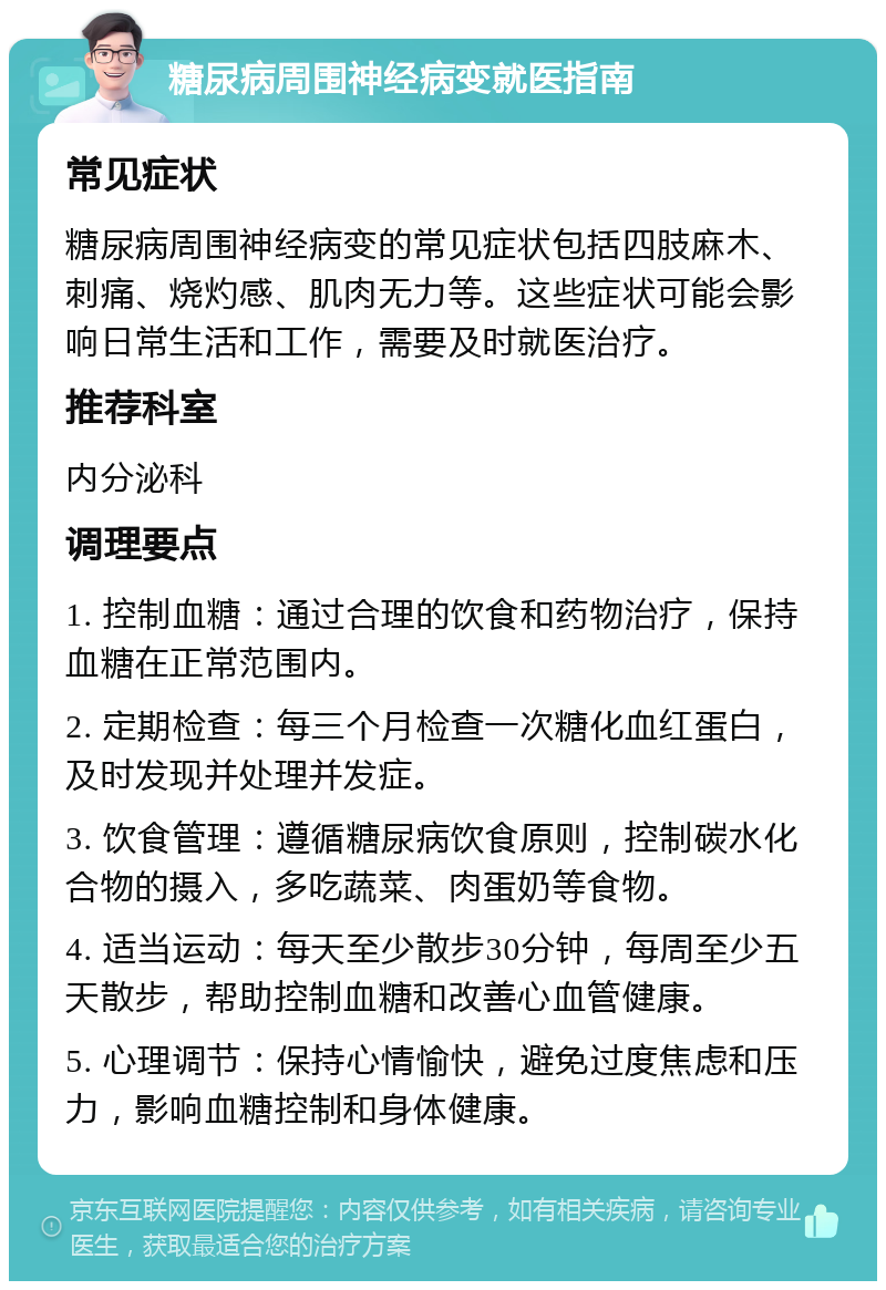 糖尿病周围神经病变就医指南 常见症状 糖尿病周围神经病变的常见症状包括四肢麻木、刺痛、烧灼感、肌肉无力等。这些症状可能会影响日常生活和工作，需要及时就医治疗。 推荐科室 内分泌科 调理要点 1. 控制血糖：通过合理的饮食和药物治疗，保持血糖在正常范围内。 2. 定期检查：每三个月检查一次糖化血红蛋白，及时发现并处理并发症。 3. 饮食管理：遵循糖尿病饮食原则，控制碳水化合物的摄入，多吃蔬菜、肉蛋奶等食物。 4. 适当运动：每天至少散步30分钟，每周至少五天散步，帮助控制血糖和改善心血管健康。 5. 心理调节：保持心情愉快，避免过度焦虑和压力，影响血糖控制和身体健康。