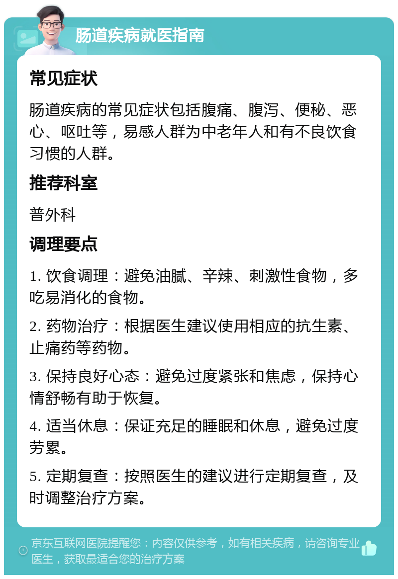 肠道疾病就医指南 常见症状 肠道疾病的常见症状包括腹痛、腹泻、便秘、恶心、呕吐等，易感人群为中老年人和有不良饮食习惯的人群。 推荐科室 普外科 调理要点 1. 饮食调理：避免油腻、辛辣、刺激性食物，多吃易消化的食物。 2. 药物治疗：根据医生建议使用相应的抗生素、止痛药等药物。 3. 保持良好心态：避免过度紧张和焦虑，保持心情舒畅有助于恢复。 4. 适当休息：保证充足的睡眠和休息，避免过度劳累。 5. 定期复查：按照医生的建议进行定期复查，及时调整治疗方案。