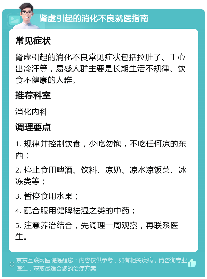 肾虚引起的消化不良就医指南 常见症状 肾虚引起的消化不良常见症状包括拉肚子、手心出冷汗等，易感人群主要是长期生活不规律、饮食不健康的人群。 推荐科室 消化内科 调理要点 1. 规律并控制饮食，少吃勿饱，不吃任何凉的东西； 2. 停止食用啤酒、饮料、凉奶、凉水凉饭菜、冰冻类等； 3. 暂停食用水果； 4. 配合服用健脾祛湿之类的中药； 5. 注意养治结合，先调理一周观察，再联系医生。