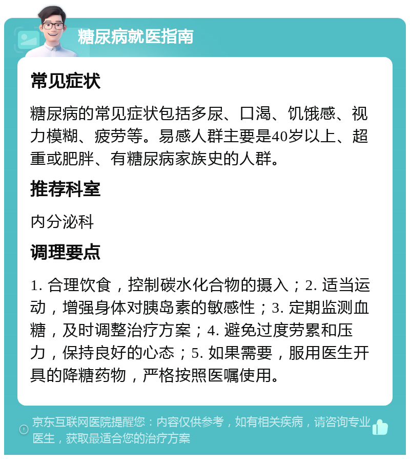 糖尿病就医指南 常见症状 糖尿病的常见症状包括多尿、口渴、饥饿感、视力模糊、疲劳等。易感人群主要是40岁以上、超重或肥胖、有糖尿病家族史的人群。 推荐科室 内分泌科 调理要点 1. 合理饮食，控制碳水化合物的摄入；2. 适当运动，增强身体对胰岛素的敏感性；3. 定期监测血糖，及时调整治疗方案；4. 避免过度劳累和压力，保持良好的心态；5. 如果需要，服用医生开具的降糖药物，严格按照医嘱使用。