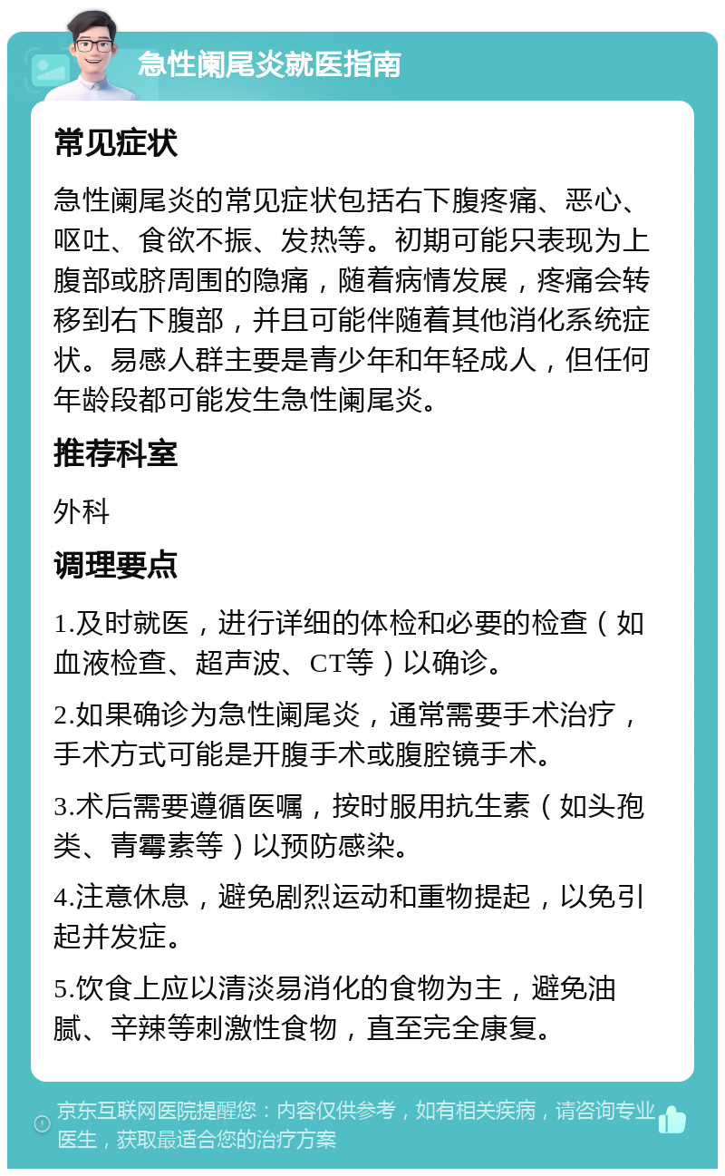 急性阑尾炎就医指南 常见症状 急性阑尾炎的常见症状包括右下腹疼痛、恶心、呕吐、食欲不振、发热等。初期可能只表现为上腹部或脐周围的隐痛，随着病情发展，疼痛会转移到右下腹部，并且可能伴随着其他消化系统症状。易感人群主要是青少年和年轻成人，但任何年龄段都可能发生急性阑尾炎。 推荐科室 外科 调理要点 1.及时就医，进行详细的体检和必要的检查（如血液检查、超声波、CT等）以确诊。 2.如果确诊为急性阑尾炎，通常需要手术治疗，手术方式可能是开腹手术或腹腔镜手术。 3.术后需要遵循医嘱，按时服用抗生素（如头孢类、青霉素等）以预防感染。 4.注意休息，避免剧烈运动和重物提起，以免引起并发症。 5.饮食上应以清淡易消化的食物为主，避免油腻、辛辣等刺激性食物，直至完全康复。