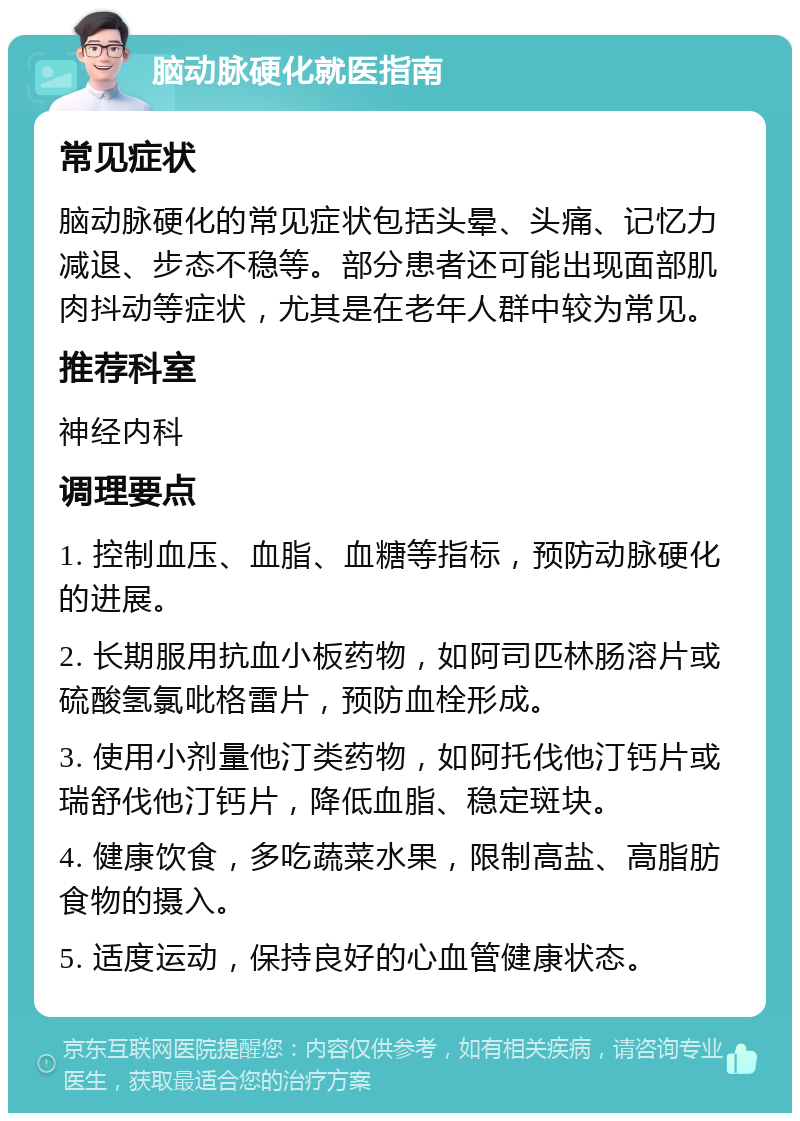 脑动脉硬化就医指南 常见症状 脑动脉硬化的常见症状包括头晕、头痛、记忆力减退、步态不稳等。部分患者还可能出现面部肌肉抖动等症状，尤其是在老年人群中较为常见。 推荐科室 神经内科 调理要点 1. 控制血压、血脂、血糖等指标，预防动脉硬化的进展。 2. 长期服用抗血小板药物，如阿司匹林肠溶片或硫酸氢氯吡格雷片，预防血栓形成。 3. 使用小剂量他汀类药物，如阿托伐他汀钙片或瑞舒伐他汀钙片，降低血脂、稳定斑块。 4. 健康饮食，多吃蔬菜水果，限制高盐、高脂肪食物的摄入。 5. 适度运动，保持良好的心血管健康状态。