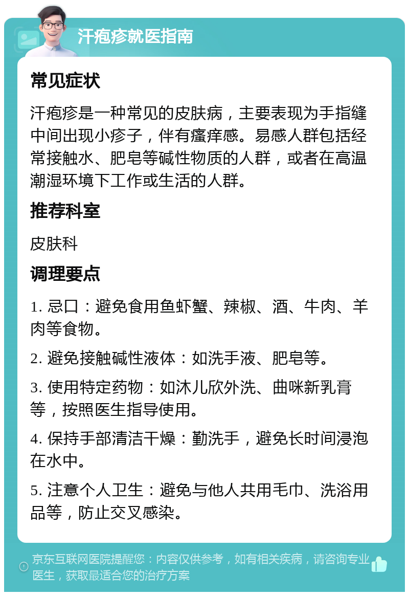 汗疱疹就医指南 常见症状 汗疱疹是一种常见的皮肤病，主要表现为手指缝中间出现小疹子，伴有瘙痒感。易感人群包括经常接触水、肥皂等碱性物质的人群，或者在高温潮湿环境下工作或生活的人群。 推荐科室 皮肤科 调理要点 1. 忌口：避免食用鱼虾蟹、辣椒、酒、牛肉、羊肉等食物。 2. 避免接触碱性液体：如洗手液、肥皂等。 3. 使用特定药物：如沐儿欣外洗、曲咪新乳膏等，按照医生指导使用。 4. 保持手部清洁干燥：勤洗手，避免长时间浸泡在水中。 5. 注意个人卫生：避免与他人共用毛巾、洗浴用品等，防止交叉感染。