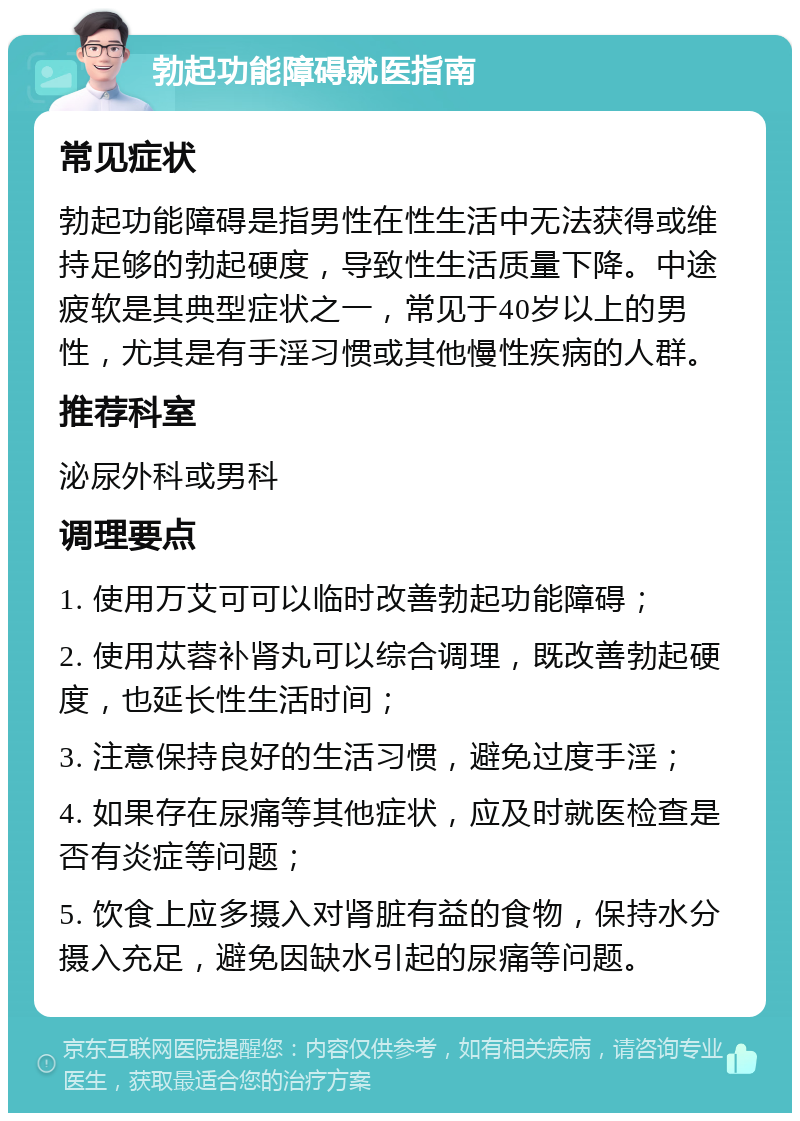 勃起功能障碍就医指南 常见症状 勃起功能障碍是指男性在性生活中无法获得或维持足够的勃起硬度，导致性生活质量下降。中途疲软是其典型症状之一，常见于40岁以上的男性，尤其是有手淫习惯或其他慢性疾病的人群。 推荐科室 泌尿外科或男科 调理要点 1. 使用万艾可可以临时改善勃起功能障碍； 2. 使用苁蓉补肾丸可以综合调理，既改善勃起硬度，也延长性生活时间； 3. 注意保持良好的生活习惯，避免过度手淫； 4. 如果存在尿痛等其他症状，应及时就医检查是否有炎症等问题； 5. 饮食上应多摄入对肾脏有益的食物，保持水分摄入充足，避免因缺水引起的尿痛等问题。