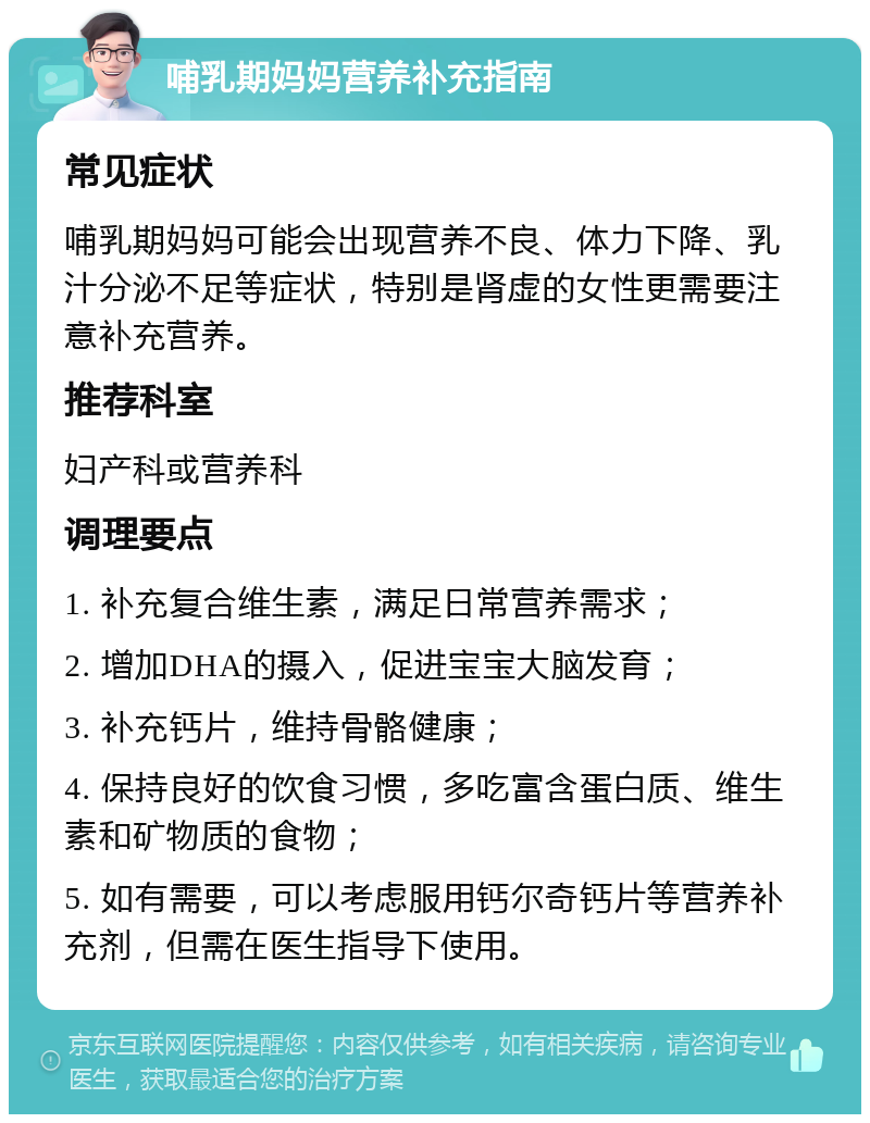 哺乳期妈妈营养补充指南 常见症状 哺乳期妈妈可能会出现营养不良、体力下降、乳汁分泌不足等症状，特别是肾虚的女性更需要注意补充营养。 推荐科室 妇产科或营养科 调理要点 1. 补充复合维生素，满足日常营养需求； 2. 增加DHA的摄入，促进宝宝大脑发育； 3. 补充钙片，维持骨骼健康； 4. 保持良好的饮食习惯，多吃富含蛋白质、维生素和矿物质的食物； 5. 如有需要，可以考虑服用钙尔奇钙片等营养补充剂，但需在医生指导下使用。