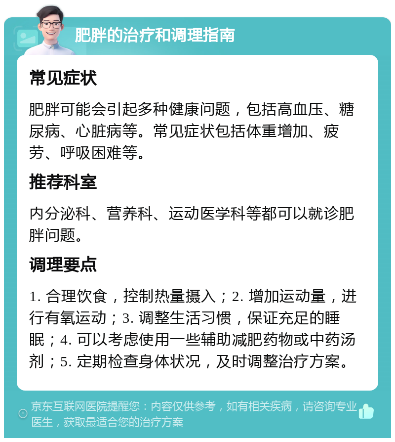 肥胖的治疗和调理指南 常见症状 肥胖可能会引起多种健康问题，包括高血压、糖尿病、心脏病等。常见症状包括体重增加、疲劳、呼吸困难等。 推荐科室 内分泌科、营养科、运动医学科等都可以就诊肥胖问题。 调理要点 1. 合理饮食，控制热量摄入；2. 增加运动量，进行有氧运动；3. 调整生活习惯，保证充足的睡眠；4. 可以考虑使用一些辅助减肥药物或中药汤剂；5. 定期检查身体状况，及时调整治疗方案。