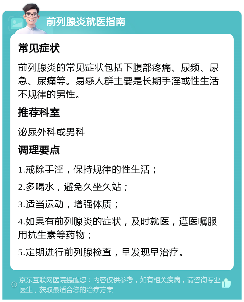 前列腺炎就医指南 常见症状 前列腺炎的常见症状包括下腹部疼痛、尿频、尿急、尿痛等。易感人群主要是长期手淫或性生活不规律的男性。 推荐科室 泌尿外科或男科 调理要点 1.戒除手淫，保持规律的性生活； 2.多喝水，避免久坐久站； 3.适当运动，增强体质； 4.如果有前列腺炎的症状，及时就医，遵医嘱服用抗生素等药物； 5.定期进行前列腺检查，早发现早治疗。