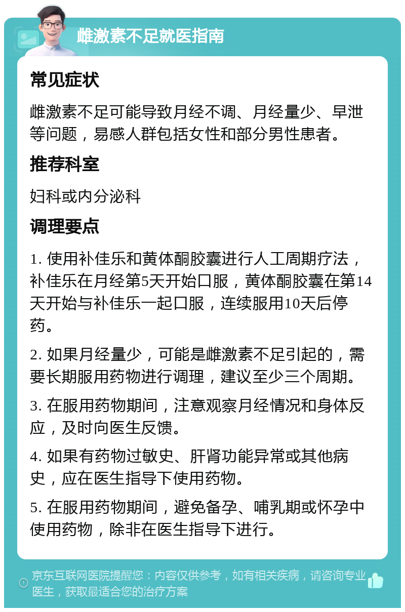 雌激素不足就医指南 常见症状 雌激素不足可能导致月经不调、月经量少、早泄等问题，易感人群包括女性和部分男性患者。 推荐科室 妇科或内分泌科 调理要点 1. 使用补佳乐和黄体酮胶囊进行人工周期疗法，补佳乐在月经第5天开始口服，黄体酮胶囊在第14天开始与补佳乐一起口服，连续服用10天后停药。 2. 如果月经量少，可能是雌激素不足引起的，需要长期服用药物进行调理，建议至少三个周期。 3. 在服用药物期间，注意观察月经情况和身体反应，及时向医生反馈。 4. 如果有药物过敏史、肝肾功能异常或其他病史，应在医生指导下使用药物。 5. 在服用药物期间，避免备孕、哺乳期或怀孕中使用药物，除非在医生指导下进行。