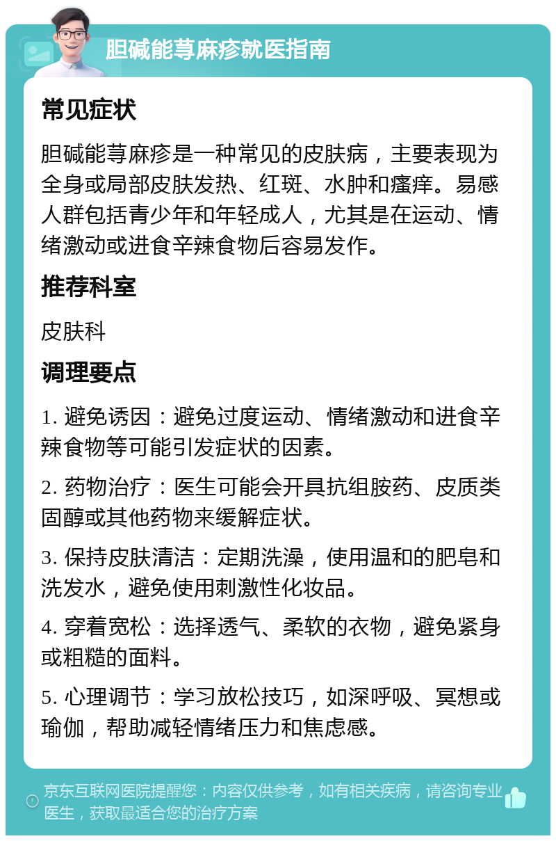 胆碱能荨麻疹就医指南 常见症状 胆碱能荨麻疹是一种常见的皮肤病，主要表现为全身或局部皮肤发热、红斑、水肿和瘙痒。易感人群包括青少年和年轻成人，尤其是在运动、情绪激动或进食辛辣食物后容易发作。 推荐科室 皮肤科 调理要点 1. 避免诱因：避免过度运动、情绪激动和进食辛辣食物等可能引发症状的因素。 2. 药物治疗：医生可能会开具抗组胺药、皮质类固醇或其他药物来缓解症状。 3. 保持皮肤清洁：定期洗澡，使用温和的肥皂和洗发水，避免使用刺激性化妆品。 4. 穿着宽松：选择透气、柔软的衣物，避免紧身或粗糙的面料。 5. 心理调节：学习放松技巧，如深呼吸、冥想或瑜伽，帮助减轻情绪压力和焦虑感。