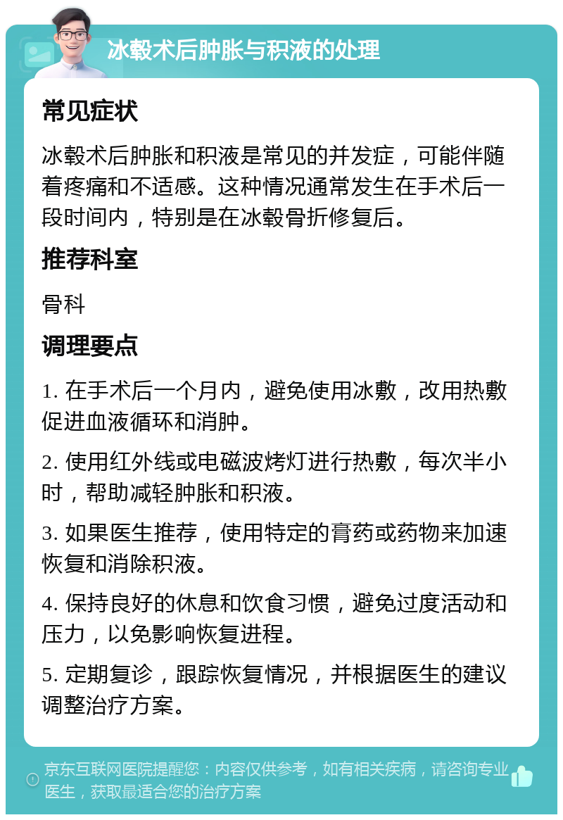 冰毂术后肿胀与积液的处理 常见症状 冰毂术后肿胀和积液是常见的并发症，可能伴随着疼痛和不适感。这种情况通常发生在手术后一段时间内，特别是在冰毂骨折修复后。 推荐科室 骨科 调理要点 1. 在手术后一个月内，避免使用冰敷，改用热敷促进血液循环和消肿。 2. 使用红外线或电磁波烤灯进行热敷，每次半小时，帮助减轻肿胀和积液。 3. 如果医生推荐，使用特定的膏药或药物来加速恢复和消除积液。 4. 保持良好的休息和饮食习惯，避免过度活动和压力，以免影响恢复进程。 5. 定期复诊，跟踪恢复情况，并根据医生的建议调整治疗方案。