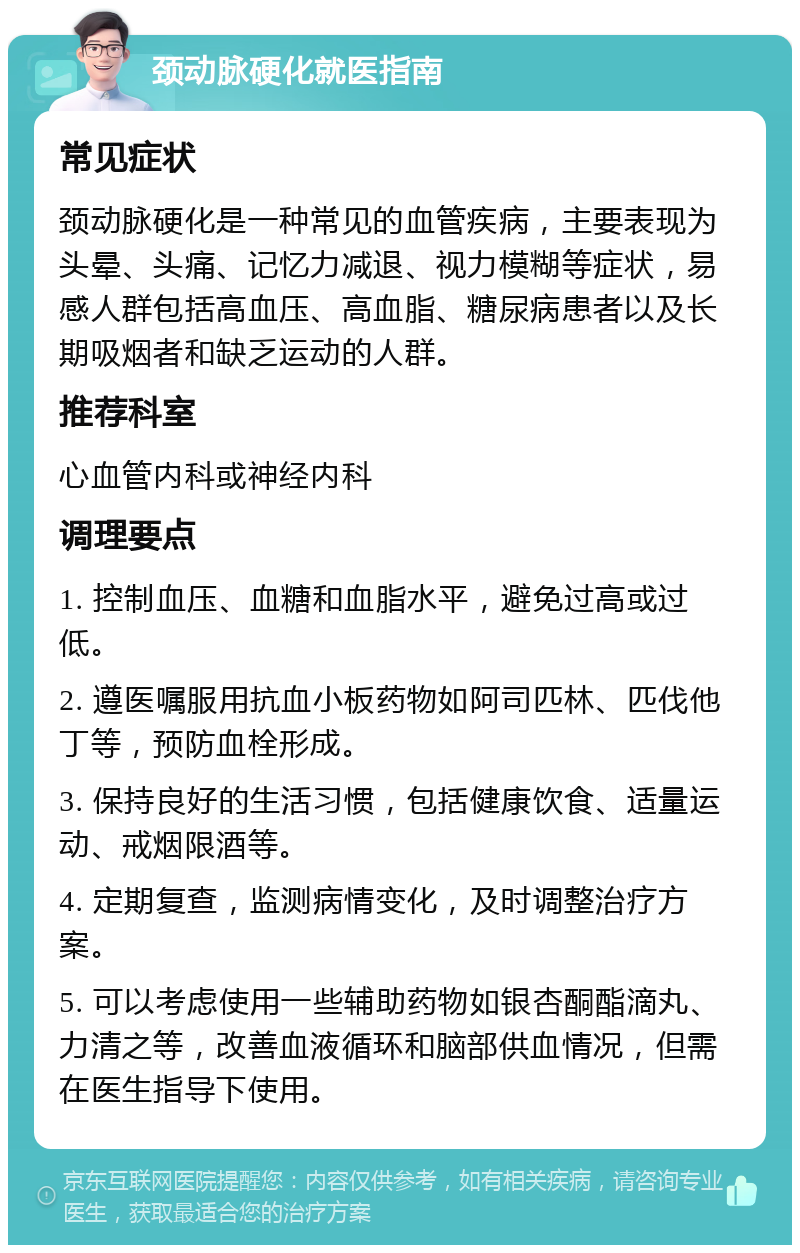 颈动脉硬化就医指南 常见症状 颈动脉硬化是一种常见的血管疾病，主要表现为头晕、头痛、记忆力减退、视力模糊等症状，易感人群包括高血压、高血脂、糖尿病患者以及长期吸烟者和缺乏运动的人群。 推荐科室 心血管内科或神经内科 调理要点 1. 控制血压、血糖和血脂水平，避免过高或过低。 2. 遵医嘱服用抗血小板药物如阿司匹林、匹伐他丁等，预防血栓形成。 3. 保持良好的生活习惯，包括健康饮食、适量运动、戒烟限酒等。 4. 定期复查，监测病情变化，及时调整治疗方案。 5. 可以考虑使用一些辅助药物如银杏酮酯滴丸、力清之等，改善血液循环和脑部供血情况，但需在医生指导下使用。