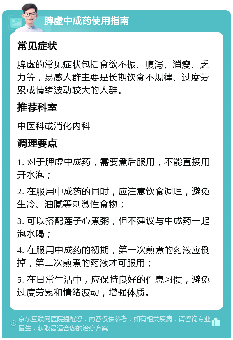 脾虚中成药使用指南 常见症状 脾虚的常见症状包括食欲不振、腹泻、消瘦、乏力等，易感人群主要是长期饮食不规律、过度劳累或情绪波动较大的人群。 推荐科室 中医科或消化内科 调理要点 1. 对于脾虚中成药，需要煮后服用，不能直接用开水泡； 2. 在服用中成药的同时，应注意饮食调理，避免生冷、油腻等刺激性食物； 3. 可以搭配莲子心煮粥，但不建议与中成药一起泡水喝； 4. 在服用中成药的初期，第一次煎煮的药液应倒掉，第二次煎煮的药液才可服用； 5. 在日常生活中，应保持良好的作息习惯，避免过度劳累和情绪波动，增强体质。