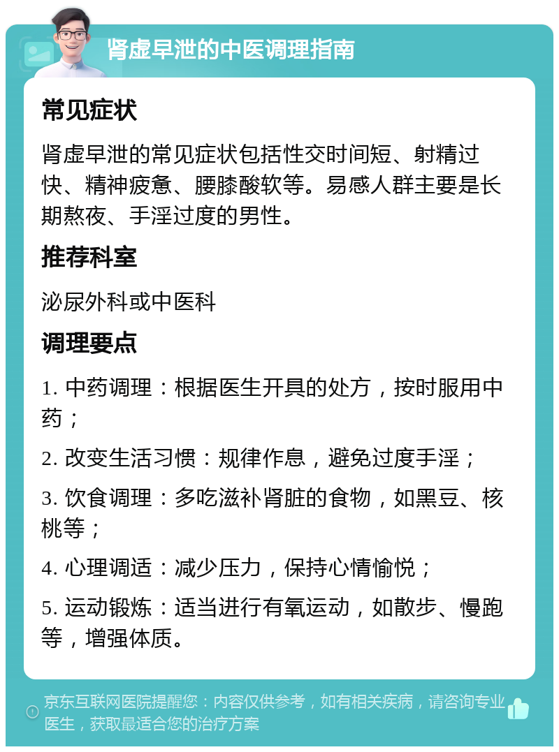 肾虚早泄的中医调理指南 常见症状 肾虚早泄的常见症状包括性交时间短、射精过快、精神疲惫、腰膝酸软等。易感人群主要是长期熬夜、手淫过度的男性。 推荐科室 泌尿外科或中医科 调理要点 1. 中药调理：根据医生开具的处方，按时服用中药； 2. 改变生活习惯：规律作息，避免过度手淫； 3. 饮食调理：多吃滋补肾脏的食物，如黑豆、核桃等； 4. 心理调适：减少压力，保持心情愉悦； 5. 运动锻炼：适当进行有氧运动，如散步、慢跑等，增强体质。