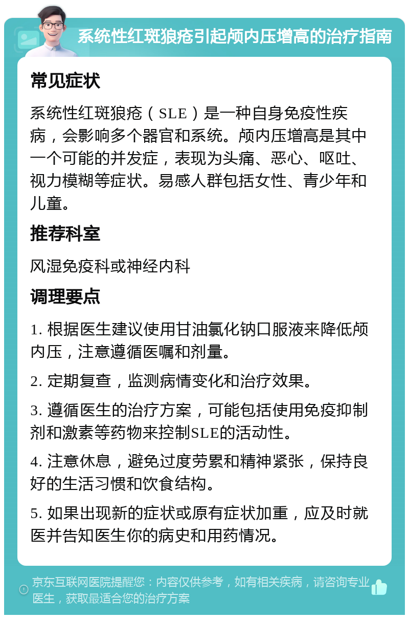 系统性红斑狼疮引起颅内压增高的治疗指南 常见症状 系统性红斑狼疮（SLE）是一种自身免疫性疾病，会影响多个器官和系统。颅内压增高是其中一个可能的并发症，表现为头痛、恶心、呕吐、视力模糊等症状。易感人群包括女性、青少年和儿童。 推荐科室 风湿免疫科或神经内科 调理要点 1. 根据医生建议使用甘油氯化钠口服液来降低颅内压，注意遵循医嘱和剂量。 2. 定期复查，监测病情变化和治疗效果。 3. 遵循医生的治疗方案，可能包括使用免疫抑制剂和激素等药物来控制SLE的活动性。 4. 注意休息，避免过度劳累和精神紧张，保持良好的生活习惯和饮食结构。 5. 如果出现新的症状或原有症状加重，应及时就医并告知医生你的病史和用药情况。