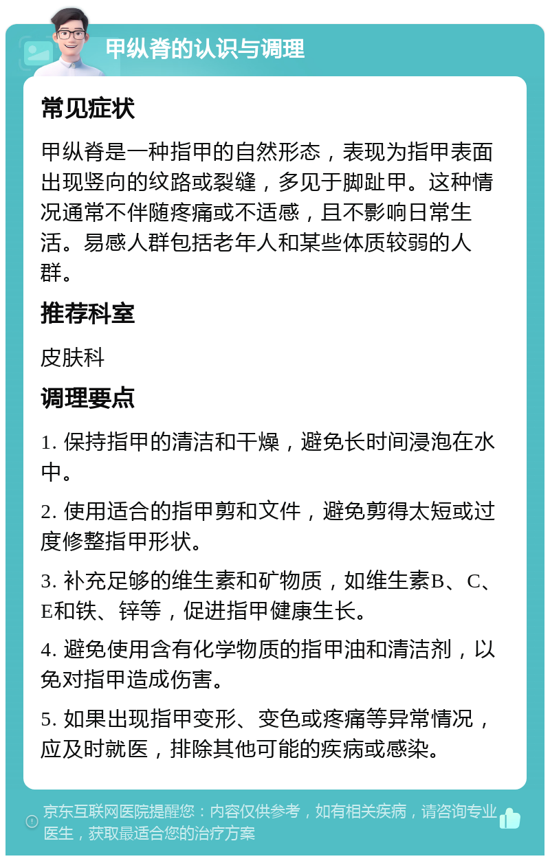 甲纵脊的认识与调理 常见症状 甲纵脊是一种指甲的自然形态，表现为指甲表面出现竖向的纹路或裂缝，多见于脚趾甲。这种情况通常不伴随疼痛或不适感，且不影响日常生活。易感人群包括老年人和某些体质较弱的人群。 推荐科室 皮肤科 调理要点 1. 保持指甲的清洁和干燥，避免长时间浸泡在水中。 2. 使用适合的指甲剪和文件，避免剪得太短或过度修整指甲形状。 3. 补充足够的维生素和矿物质，如维生素B、C、E和铁、锌等，促进指甲健康生长。 4. 避免使用含有化学物质的指甲油和清洁剂，以免对指甲造成伤害。 5. 如果出现指甲变形、变色或疼痛等异常情况，应及时就医，排除其他可能的疾病或感染。