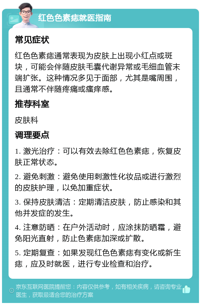 红色色素痣就医指南 常见症状 红色色素痣通常表现为皮肤上出现小红点或斑块，可能会伴随皮肤毛囊代谢异常或毛细血管末端扩张。这种情况多见于面部，尤其是嘴周围，且通常不伴随疼痛或瘙痒感。 推荐科室 皮肤科 调理要点 1. 激光治疗：可以有效去除红色色素痣，恢复皮肤正常状态。 2. 避免刺激：避免使用刺激性化妆品或进行激烈的皮肤护理，以免加重症状。 3. 保持皮肤清洁：定期清洁皮肤，防止感染和其他并发症的发生。 4. 注意防晒：在户外活动时，应涂抹防晒霜，避免阳光直射，防止色素痣加深或扩散。 5. 定期复查：如果发现红色色素痣有变化或新生痣，应及时就医，进行专业检查和治疗。