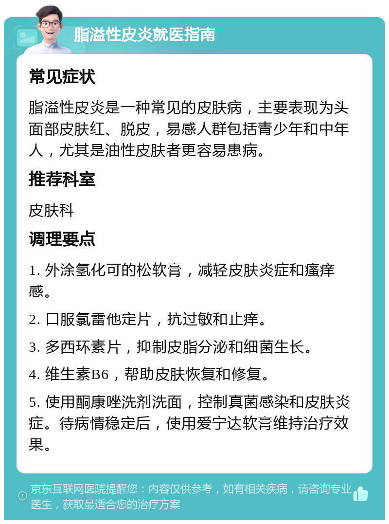 脂溢性皮炎就医指南 常见症状 脂溢性皮炎是一种常见的皮肤病，主要表现为头面部皮肤红、脱皮，易感人群包括青少年和中年人，尤其是油性皮肤者更容易患病。 推荐科室 皮肤科 调理要点 1. 外涂氢化可的松软膏，减轻皮肤炎症和瘙痒感。 2. 口服氯雷他定片，抗过敏和止痒。 3. 多西环素片，抑制皮脂分泌和细菌生长。 4. 维生素B6，帮助皮肤恢复和修复。 5. 使用酮康唑洗剂洗面，控制真菌感染和皮肤炎症。待病情稳定后，使用爱宁达软膏维持治疗效果。