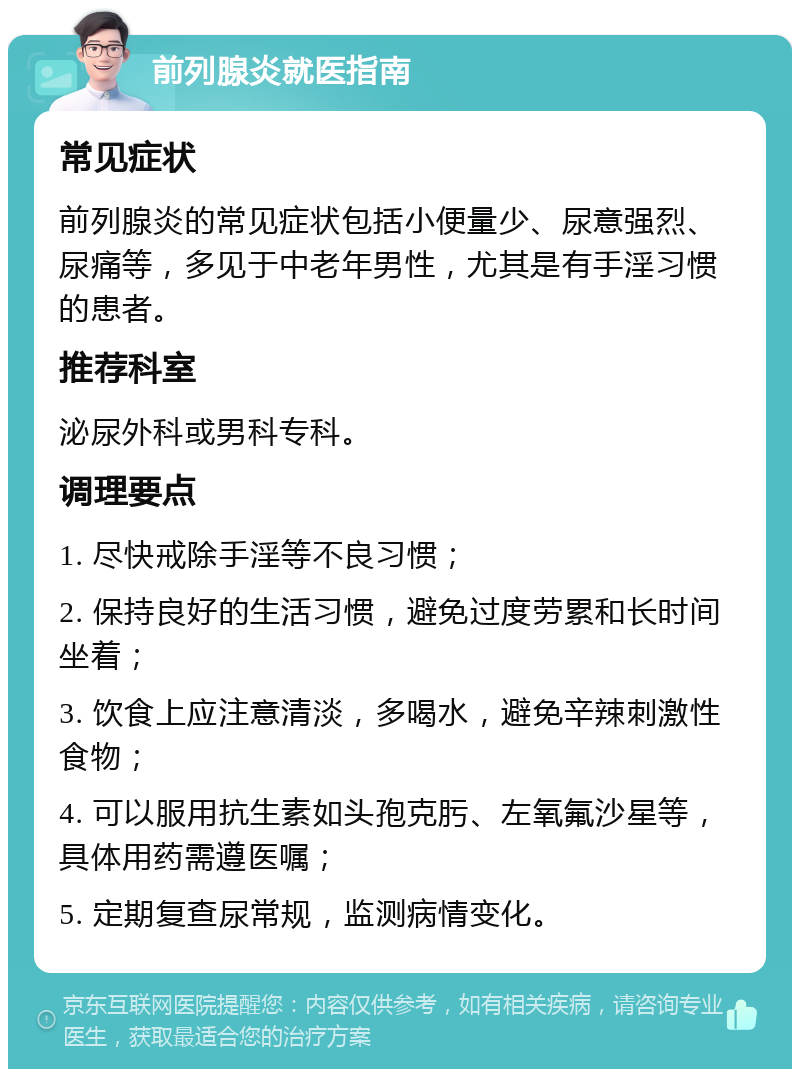 前列腺炎就医指南 常见症状 前列腺炎的常见症状包括小便量少、尿意强烈、尿痛等，多见于中老年男性，尤其是有手淫习惯的患者。 推荐科室 泌尿外科或男科专科。 调理要点 1. 尽快戒除手淫等不良习惯； 2. 保持良好的生活习惯，避免过度劳累和长时间坐着； 3. 饮食上应注意清淡，多喝水，避免辛辣刺激性食物； 4. 可以服用抗生素如头孢克肟、左氧氟沙星等，具体用药需遵医嘱； 5. 定期复查尿常规，监测病情变化。