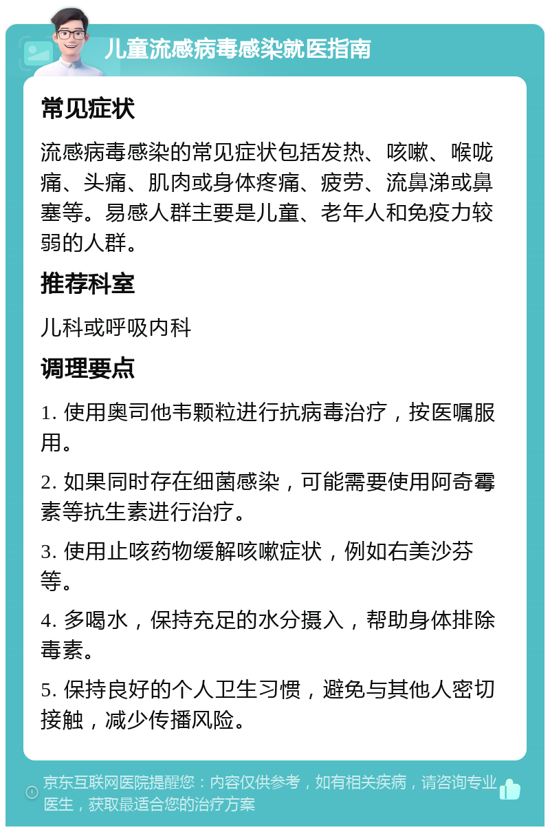 儿童流感病毒感染就医指南 常见症状 流感病毒感染的常见症状包括发热、咳嗽、喉咙痛、头痛、肌肉或身体疼痛、疲劳、流鼻涕或鼻塞等。易感人群主要是儿童、老年人和免疫力较弱的人群。 推荐科室 儿科或呼吸内科 调理要点 1. 使用奥司他韦颗粒进行抗病毒治疗，按医嘱服用。 2. 如果同时存在细菌感染，可能需要使用阿奇霉素等抗生素进行治疗。 3. 使用止咳药物缓解咳嗽症状，例如右美沙芬等。 4. 多喝水，保持充足的水分摄入，帮助身体排除毒素。 5. 保持良好的个人卫生习惯，避免与其他人密切接触，减少传播风险。