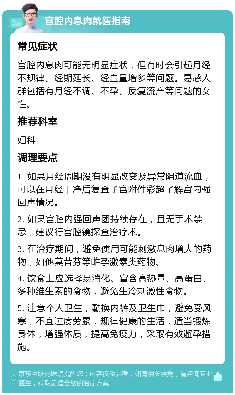 宫腔内息肉就医指南 常见症状 宫腔内息肉可能无明显症状，但有时会引起月经不规律、经期延长、经血量增多等问题。易感人群包括有月经不调、不孕、反复流产等问题的女性。 推荐科室 妇科 调理要点 1. 如果月经周期没有明显改变及异常阴道流血，可以在月经干净后复查子宫附件彩超了解宫内强回声情况。 2. 如果宫腔内强回声团持续存在，且无手术禁忌，建议行宫腔镜探查治疗术。 3. 在治疗期间，避免使用可能刺激息肉增大的药物，如他莫昔芬等雌孕激素类药物。 4. 饮食上应选择易消化、富含高热量、高蛋白、多种维生素的食物，避免生冷刺激性食物。 5. 注意个人卫生，勤换内裤及卫生巾，避免受风寒，不宜过度劳累，规律健康的生活，适当锻炼身体，增强体质，提高免疫力，采取有效避孕措施。