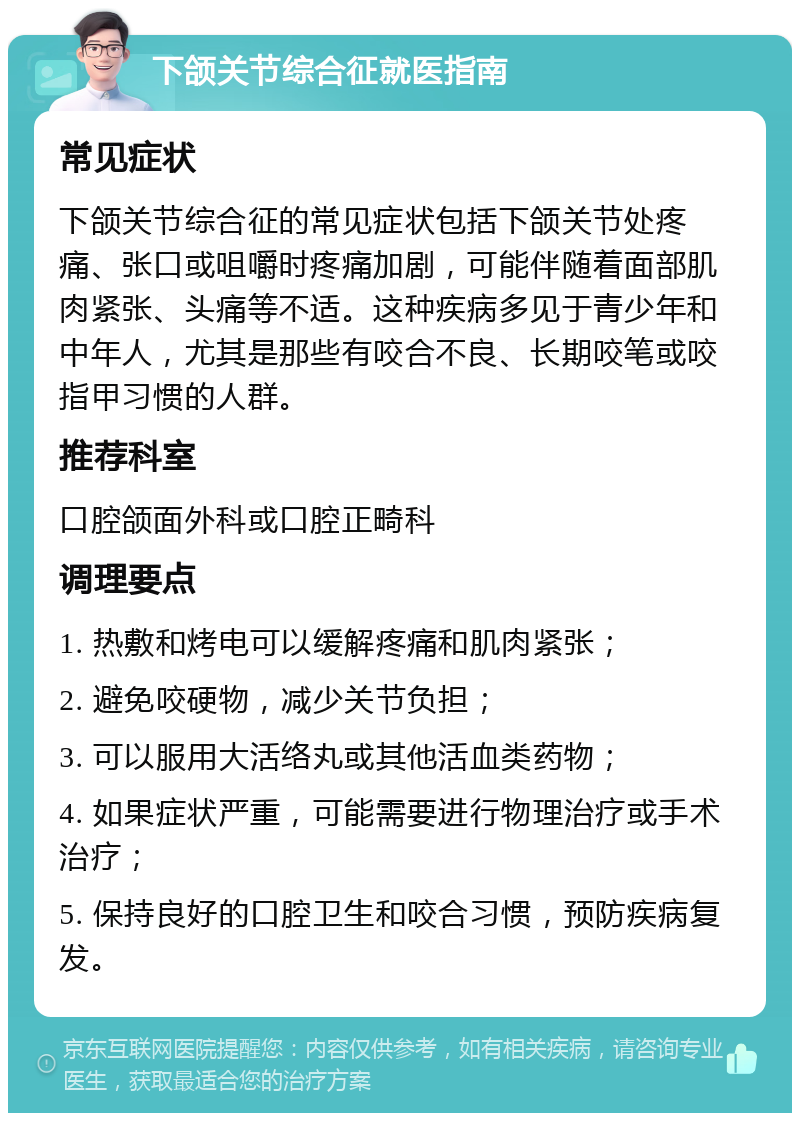 下颌关节综合征就医指南 常见症状 下颌关节综合征的常见症状包括下颌关节处疼痛、张口或咀嚼时疼痛加剧，可能伴随着面部肌肉紧张、头痛等不适。这种疾病多见于青少年和中年人，尤其是那些有咬合不良、长期咬笔或咬指甲习惯的人群。 推荐科室 口腔颌面外科或口腔正畸科 调理要点 1. 热敷和烤电可以缓解疼痛和肌肉紧张； 2. 避免咬硬物，减少关节负担； 3. 可以服用大活络丸或其他活血类药物； 4. 如果症状严重，可能需要进行物理治疗或手术治疗； 5. 保持良好的口腔卫生和咬合习惯，预防疾病复发。