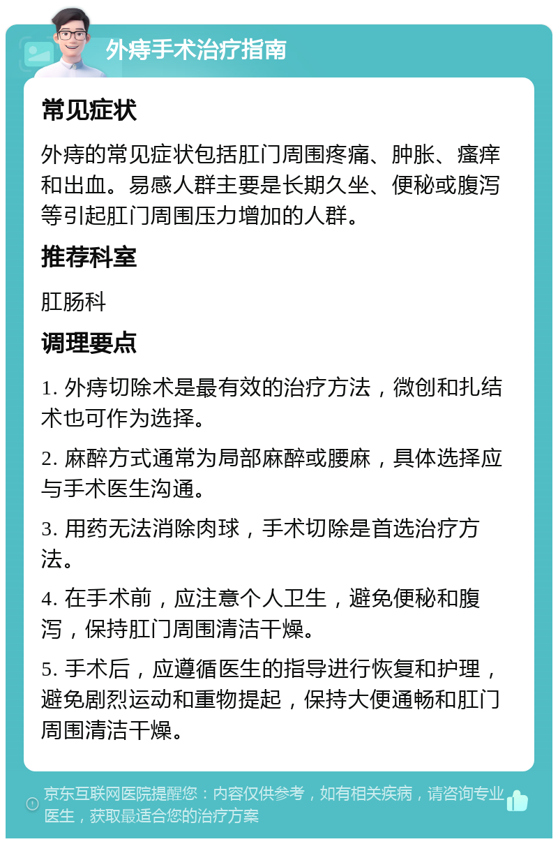 外痔手术治疗指南 常见症状 外痔的常见症状包括肛门周围疼痛、肿胀、瘙痒和出血。易感人群主要是长期久坐、便秘或腹泻等引起肛门周围压力增加的人群。 推荐科室 肛肠科 调理要点 1. 外痔切除术是最有效的治疗方法，微创和扎结术也可作为选择。 2. 麻醉方式通常为局部麻醉或腰麻，具体选择应与手术医生沟通。 3. 用药无法消除肉球，手术切除是首选治疗方法。 4. 在手术前，应注意个人卫生，避免便秘和腹泻，保持肛门周围清洁干燥。 5. 手术后，应遵循医生的指导进行恢复和护理，避免剧烈运动和重物提起，保持大便通畅和肛门周围清洁干燥。