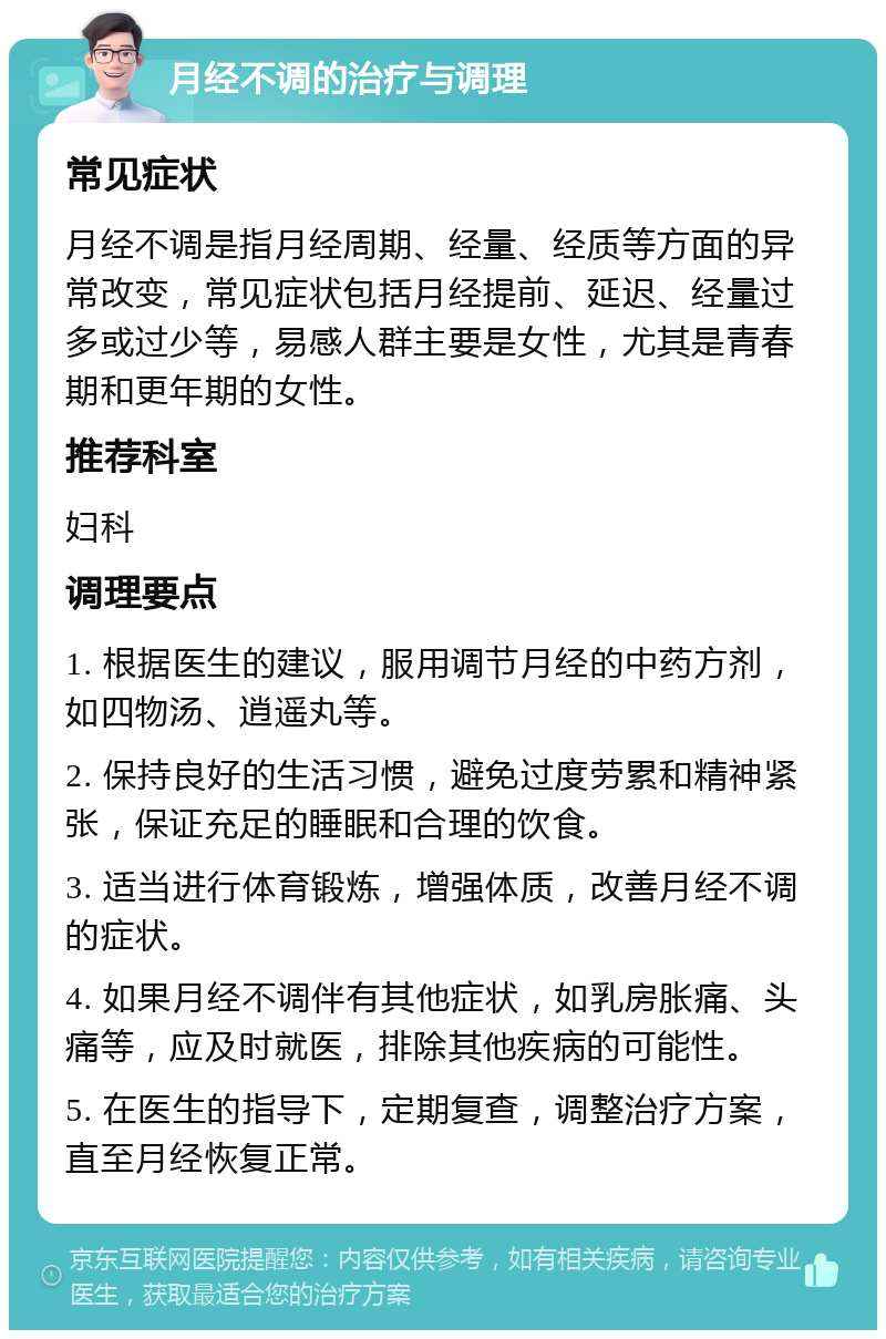 月经不调的治疗与调理 常见症状 月经不调是指月经周期、经量、经质等方面的异常改变，常见症状包括月经提前、延迟、经量过多或过少等，易感人群主要是女性，尤其是青春期和更年期的女性。 推荐科室 妇科 调理要点 1. 根据医生的建议，服用调节月经的中药方剂，如四物汤、逍遥丸等。 2. 保持良好的生活习惯，避免过度劳累和精神紧张，保证充足的睡眠和合理的饮食。 3. 适当进行体育锻炼，增强体质，改善月经不调的症状。 4. 如果月经不调伴有其他症状，如乳房胀痛、头痛等，应及时就医，排除其他疾病的可能性。 5. 在医生的指导下，定期复查，调整治疗方案，直至月经恢复正常。