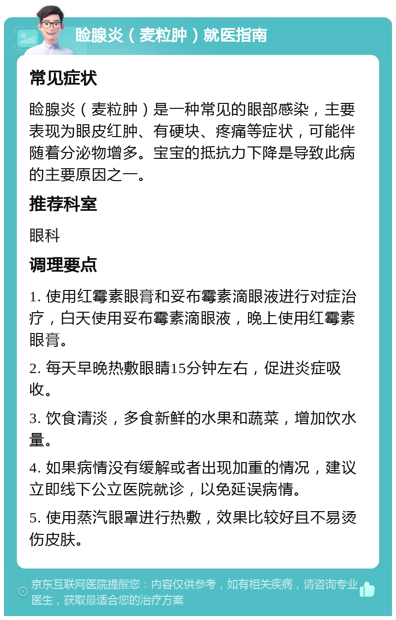 睑腺炎（麦粒肿）就医指南 常见症状 睑腺炎（麦粒肿）是一种常见的眼部感染，主要表现为眼皮红肿、有硬块、疼痛等症状，可能伴随着分泌物增多。宝宝的抵抗力下降是导致此病的主要原因之一。 推荐科室 眼科 调理要点 1. 使用红霉素眼膏和妥布霉素滴眼液进行对症治疗，白天使用妥布霉素滴眼液，晚上使用红霉素眼膏。 2. 每天早晚热敷眼睛15分钟左右，促进炎症吸收。 3. 饮食清淡，多食新鲜的水果和蔬菜，增加饮水量。 4. 如果病情没有缓解或者出现加重的情况，建议立即线下公立医院就诊，以免延误病情。 5. 使用蒸汽眼罩进行热敷，效果比较好且不易烫伤皮肤。